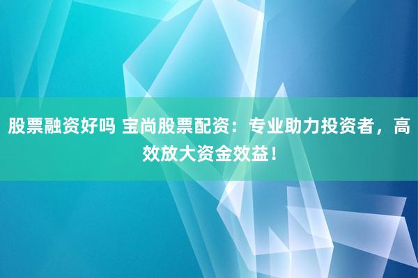 股票融资好吗 宝尚股票配资：专业助力投资者，高效放大资金效益！