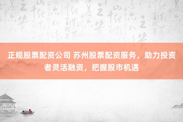 正规股票配资公司 苏州股票配资服务，助力投资者灵活融资，把握股市机遇