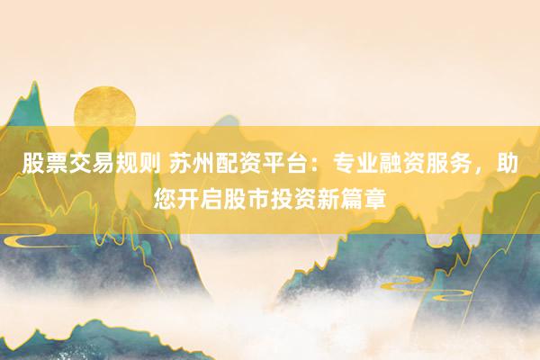 股票交易规则 苏州配资平台：专业融资服务，助您开启股市投资新篇章
