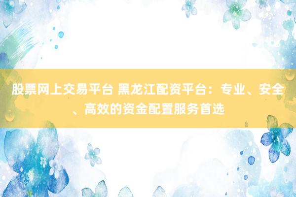 股票网上交易平台 黑龙江配资平台：专业、安全、高效的资金配置服务首选