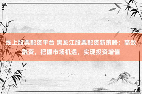 线上股票配资平台 黑龙江股票配资新策略：高效融资，把握市场机遇，实现投资增值