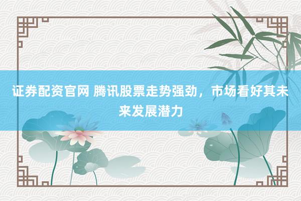 证券配资官网 腾讯股票走势强劲，市场看好其未来发展潜力