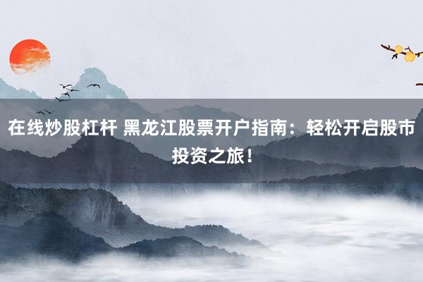 在线炒股杠杆 黑龙江股票开户指南：轻松开启股市投资之旅！