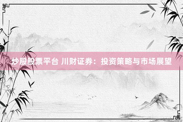 炒股股票平台 川财证券：投资策略与市场展望