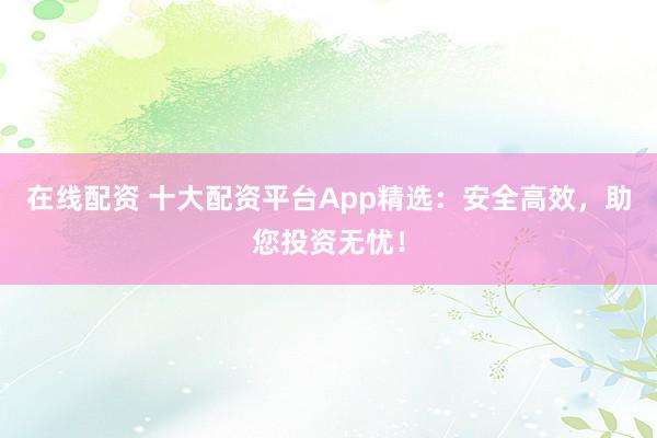 在线配资 十大配资平台App精选：安全高效，助您投资无忧！