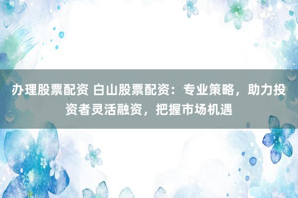 办理股票配资 白山股票配资：专业策略，助力投资者灵活融资，把握市场机遇