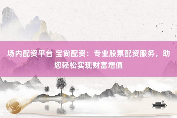 场内配资平台 宝尙配资：专业股票配资服务，助您轻松实现财富增值