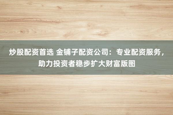 炒股配资首选 金铺子配资公司：专业配资服务，助力投资者稳步扩大财富版图