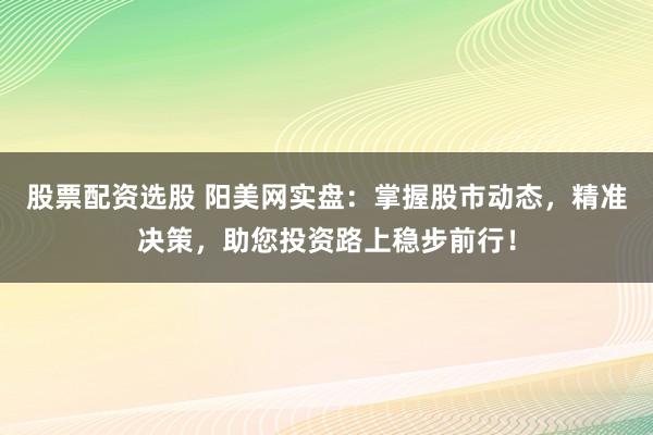 股票配资选股 阳美网实盘：掌握股市动态，精准决策，助您投资路上稳步前行！