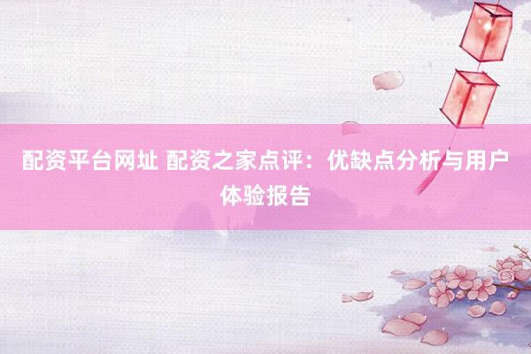 配资平台网址 配资之家点评：优缺点分析与用户体验报告