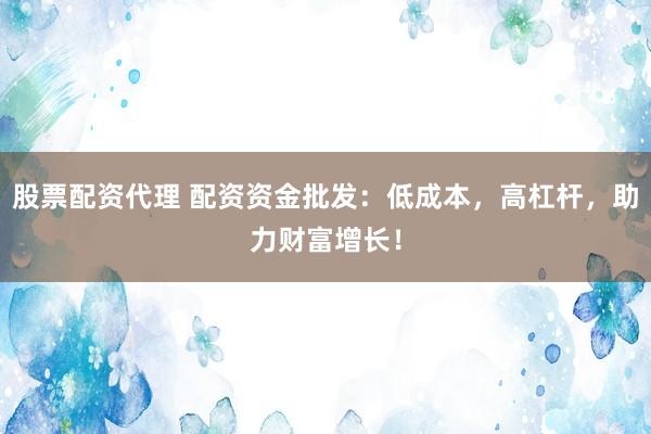 股票配资代理 配资资金批发：低成本，高杠杆，助力财富增长！