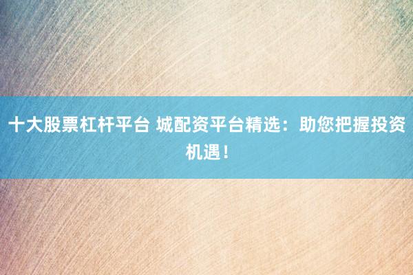 十大股票杠杆平台 城配资平台精选：助您把握投资机遇！