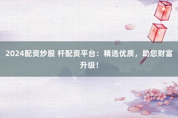 2024配资炒股 杆配资平台：精选优质，助您财富升级！