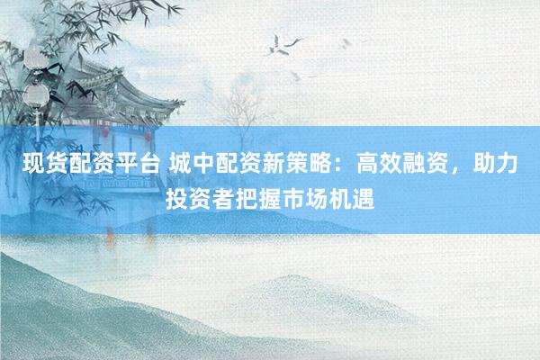 现货配资平台 城中配资新策略：高效融资，助力投资者把握市场机遇