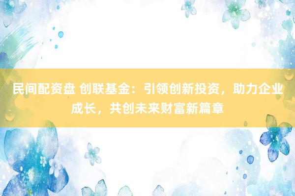 民间配资盘 创联基金：引领创新投资，助力企业成长，共创未来财富新篇章