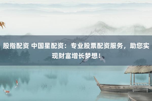 股指配资 中国星配资：专业股票配资服务，助您实现财富增长梦想！