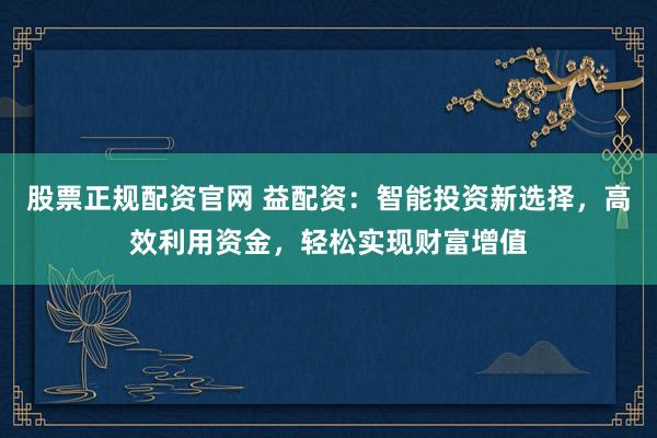 股票正规配资官网 益配资：智能投资新选择，高效利用资金，轻松实现财富增值