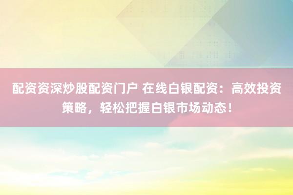 配资资深炒股配资门户 在线白银配资：高效投资策略，轻松把握白银市场动态！