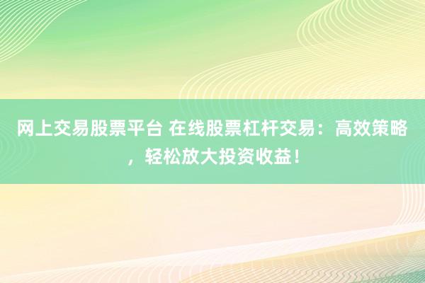 网上交易股票平台 在线股票杠杆交易：高效策略，轻松放大投资收益！