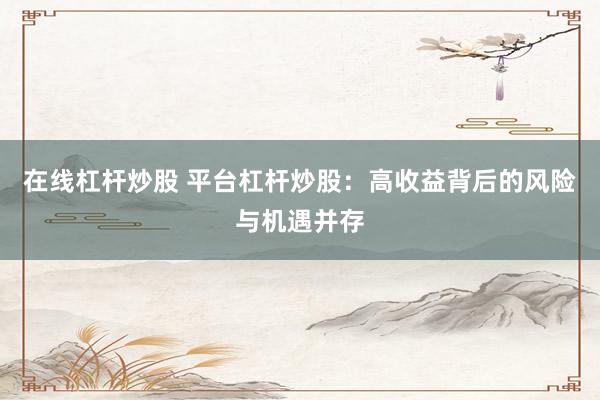 在线杠杆炒股 平台杠杆炒股：高收益背后的风险与机遇并存