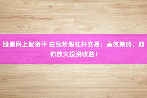 股票网上配资平 在线炒股杠杆交易：高效策略，助你放大投资收益！