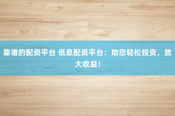靠谱的配资平台 低息配资平台：助您轻松投资，放大收益！