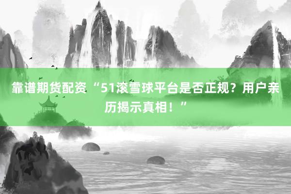 靠谱期货配资 “51滚雪球平台是否正规？用户亲历揭示真相！”