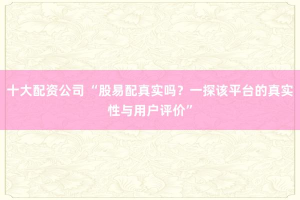 十大配资公司 “股易配真实吗？一探该平台的真实性与用户评价”