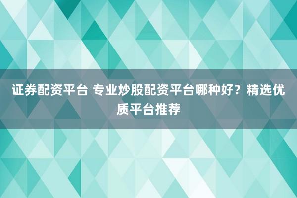 证券配资平台 专业炒股配资平台哪种好？精选优质平台推荐