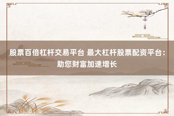股票百倍杠杆交易平台 最大杠杆股票配资平台：助您财富加速增长