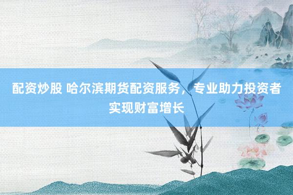 配资炒股 哈尔滨期货配资服务，专业助力投资者实现财富增长