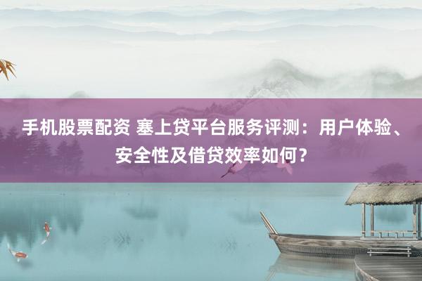 手机股票配资 塞上贷平台服务评测：用户体验、安全性及借贷效率如何？