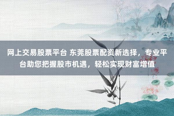 网上交易股票平台 东莞股票配资新选择，专业平台助您把握股市机遇，轻松实现财富增值