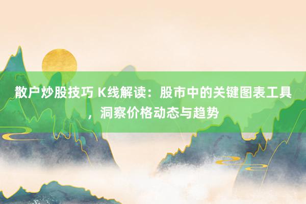 散户炒股技巧 K线解读：股市中的关键图表工具，洞察价格动态与趋势