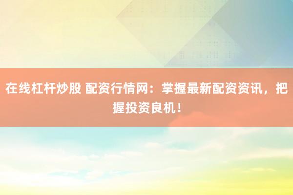 在线杠杆炒股 配资行情网：掌握最新配资资讯，把握投资良机！