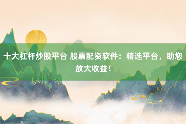 十大杠杆炒股平台 股票配资软件：精选平台，助您放大收益！