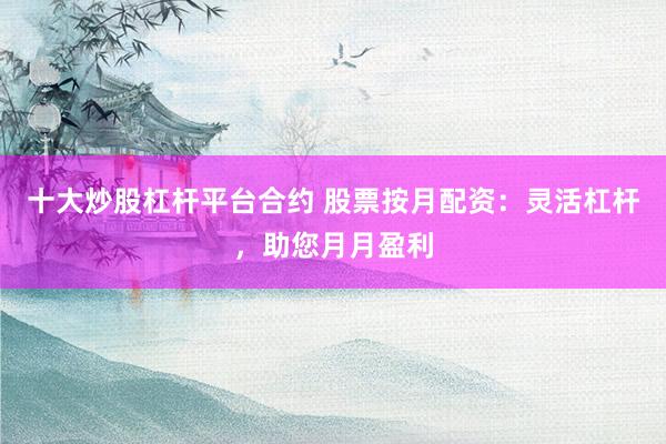 十大炒股杠杆平台合约 股票按月配资：灵活杠杆，助您月月盈利