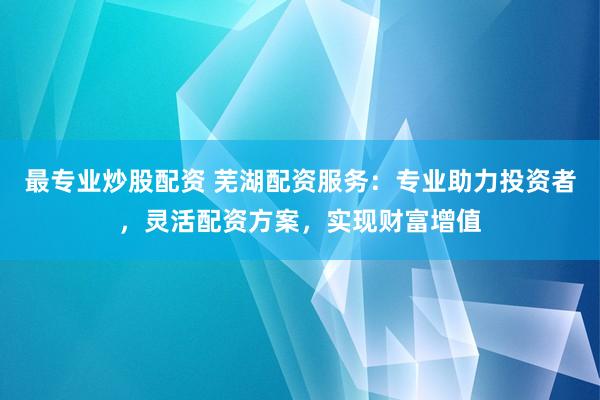 最专业炒股配资 芜湖配资服务：专业助力投资者，灵活配资方案，实现财富增值