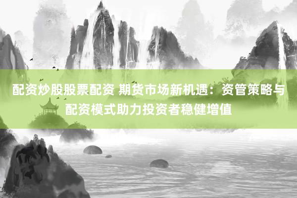 配资炒股股票配资 期货市场新机遇：资管策略与配资模式助力投资者稳健增值