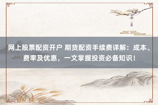 网上股票配资开户 期货配资手续费详解：成本、费率及优惠，一文掌握投资必备知识！