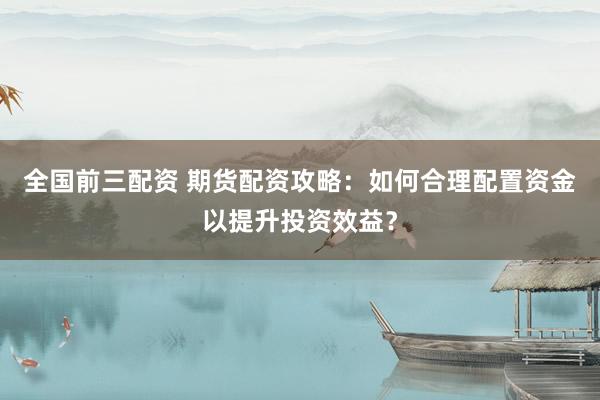 全国前三配资 期货配资攻略：如何合理配置资金以提升投资效益？