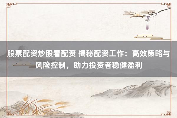 股票配资炒股看配资 揭秘配资工作：高效策略与风险控制，助力投资者稳健盈利