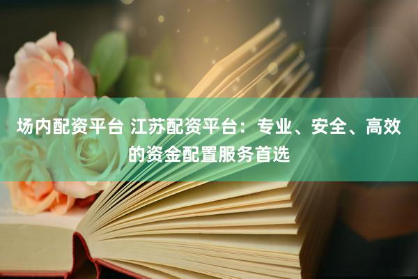 场内配资平台 江苏配资平台：专业、安全、高效的资金配置服务首选