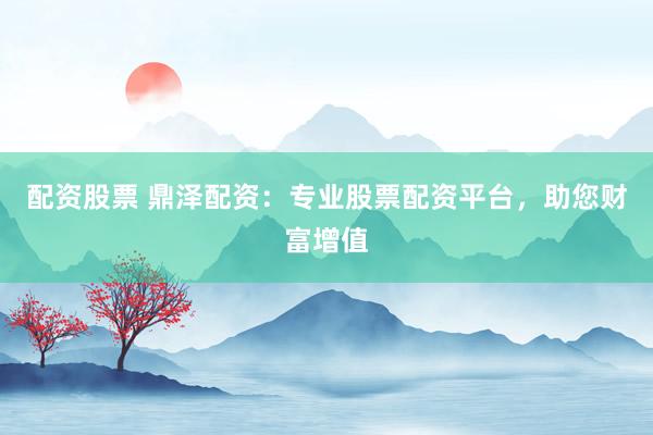 配资股票 鼎泽配资：专业股票配资平台，助您财富增值