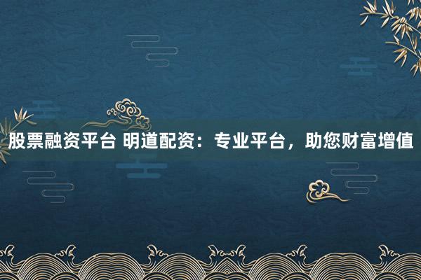 股票融资平台 明道配资：专业平台，助您财富增值
