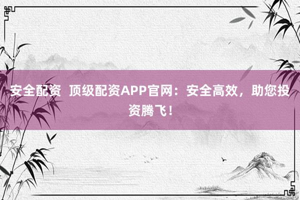 安全配资  顶级配资APP官网：安全高效，助您投资腾飞！