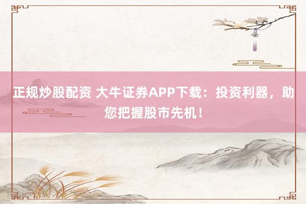 正规炒股配资 大牛证券APP下载：投资利器，助您把握股市先机！