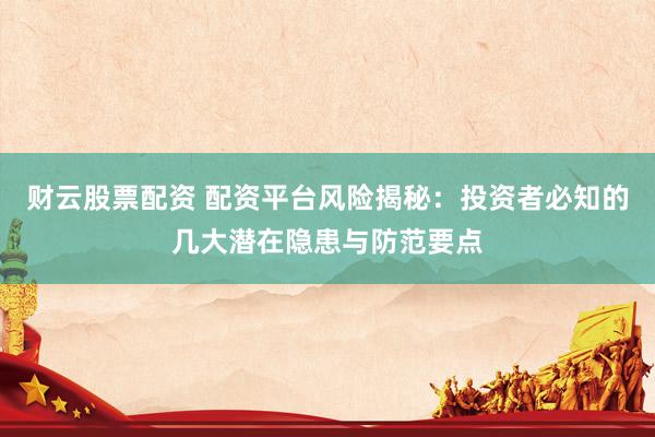 财云股票配资 配资平台风险揭秘：投资者必知的几大潜在隐患与防范要点