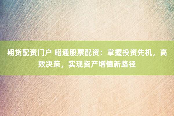期货配资门户 昭通股票配资：掌握投资先机，高效决策，实现资产增值新路径