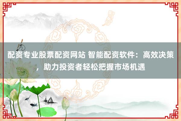 配资专业股票配资网站 智能配资软件：高效决策，助力投资者轻松把握市场机遇
